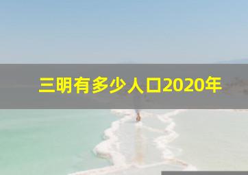 三明有多少人口2020年