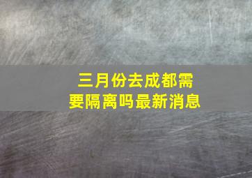 三月份去成都需要隔离吗最新消息