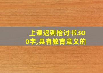 上课迟到检讨书300字,具有教育意义的