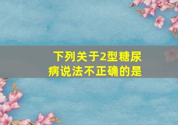 下列关于2型糖尿病说法不正确的是