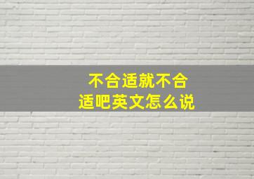 不合适就不合适吧英文怎么说