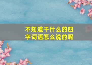 不知道干什么的四字词语怎么说的呢