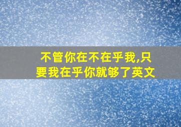 不管你在不在乎我,只要我在乎你就够了英文