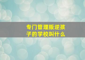 专门管理叛逆孩子的学校叫什么