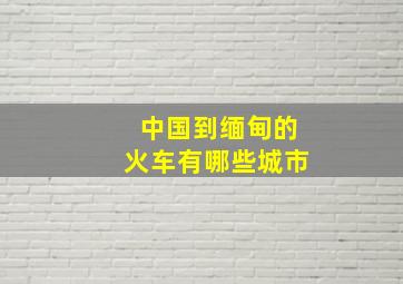 中国到缅甸的火车有哪些城市