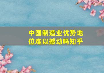 中国制造业优势地位难以撼动吗知乎