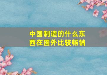 中国制造的什么东西在国外比较畅销