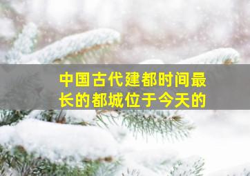 中国古代建都时间最长的都城位于今天的