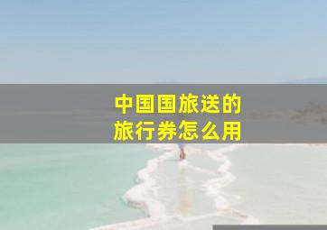 中国国旅送的旅行券怎么用