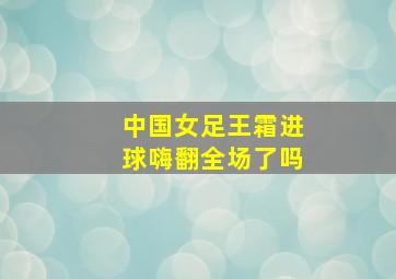 中国女足王霜进球嗨翻全场了吗