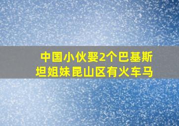 中国小伙娶2个巴基斯坦姐妹昆山区有火车马