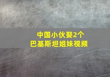 中国小伙娶2个巴基斯坦姐妹视频