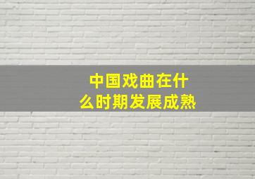 中国戏曲在什么时期发展成熟