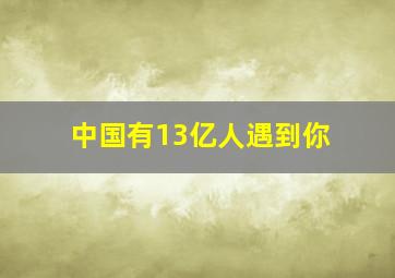 中国有13亿人遇到你