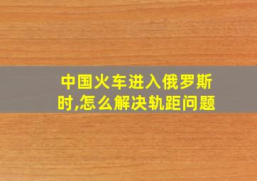 中国火车进入俄罗斯时,怎么解决轨距问题