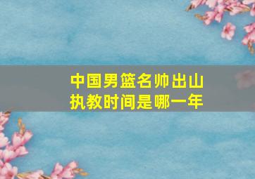 中国男篮名帅出山执教时间是哪一年