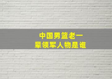 中国男篮老一辈领军人物是谁