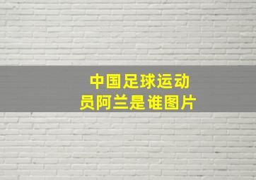 中国足球运动员阿兰是谁图片