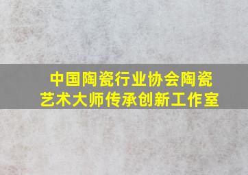 中国陶瓷行业协会陶瓷艺术大师传承创新工作室