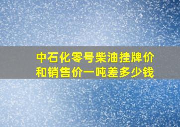 中石化零号柴油挂牌价和销售价一吨差多少钱