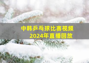 中韩乒乓球比赛视频2024年直播回放