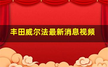 丰田威尔法最新消息视频