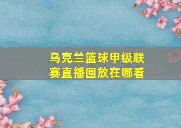 乌克兰篮球甲级联赛直播回放在哪看