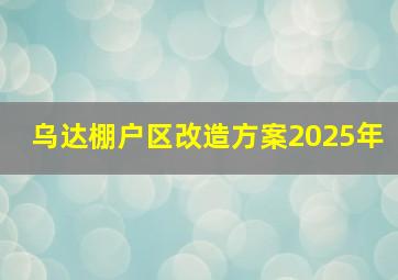 乌达棚户区改造方案2025年