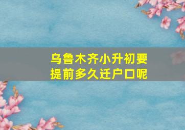 乌鲁木齐小升初要提前多久迁户口呢