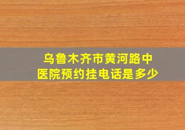 乌鲁木齐市黄河路中医院预约挂电话是多少