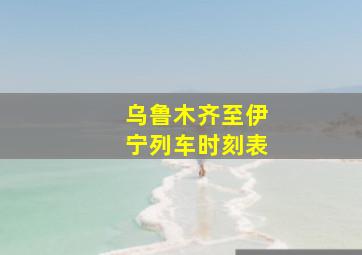 乌鲁木齐至伊宁列车时刻表