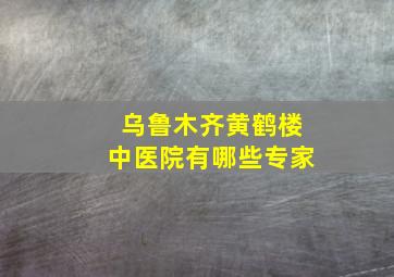 乌鲁木齐黄鹤楼中医院有哪些专家