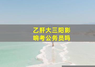 乙肝大三阳影响考公务员吗