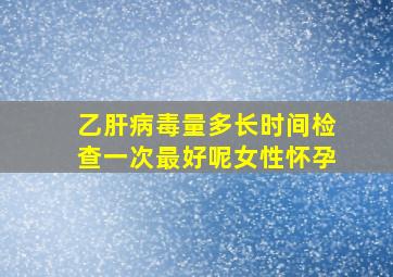 乙肝病毒量多长时间检查一次最好呢女性怀孕