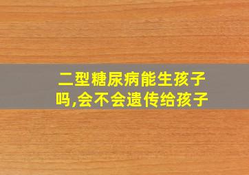 二型糖尿病能生孩子吗,会不会遗传给孩子