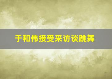 于和伟接受采访谈跳舞