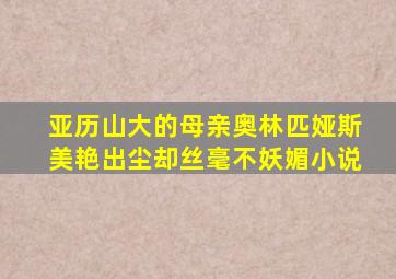 亚历山大的母亲奥林匹娅斯美艳出尘却丝毫不妖媚小说