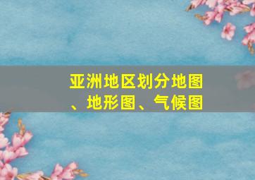 亚洲地区划分地图、地形图、气候图