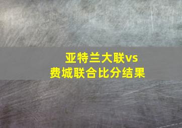 亚特兰大联vs费城联合比分结果