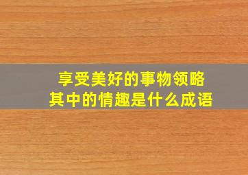 享受美好的事物领略其中的情趣是什么成语