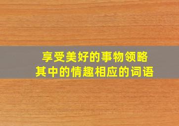 享受美好的事物领略其中的情趣相应的词语