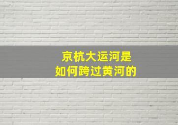 京杭大运河是如何跨过黄河的