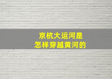 京杭大运河是怎样穿越黄河的