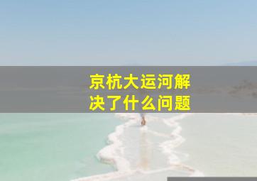 京杭大运河解决了什么问题