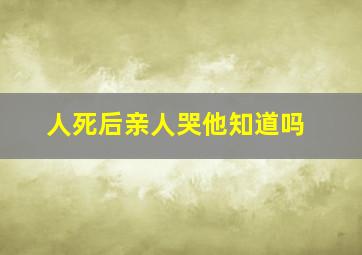 人死后亲人哭他知道吗