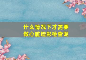 什么情况下才需要做心脏造影检查呢