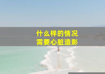 什么样的情况需要心脏造影