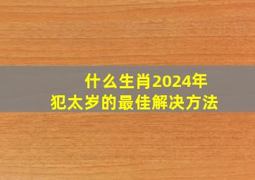 什么生肖2024年犯太岁的最佳解决方法