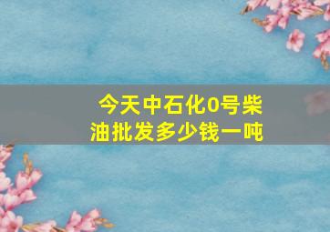 今天中石化0号柴油批发多少钱一吨