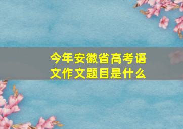 今年安徽省高考语文作文题目是什么